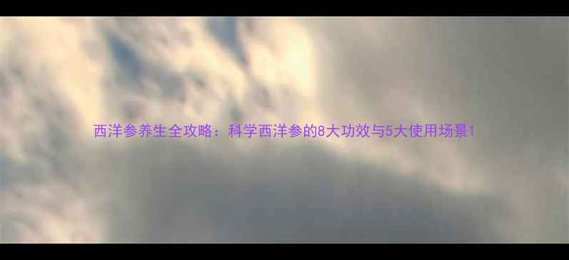 图片 西洋参养生全攻略：科学西洋参的8大功效与5大使用场景1