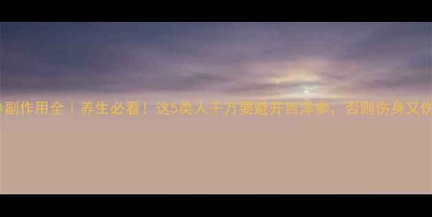 西洋参副作用全养生必看这5类人千万要避开西洋参否则伤身又伤钱