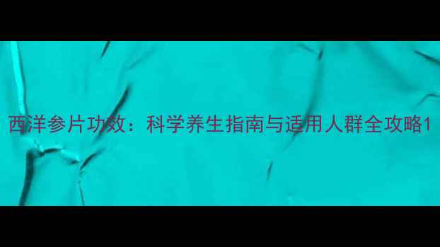 西洋参片功效科学养生指南与适用人群全攻略