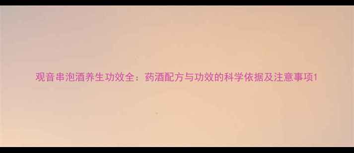 观音串泡酒养生功效全药酒配方与功效的科学依据及注意事项