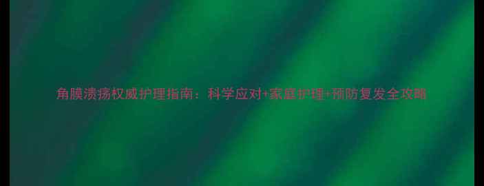 图片 角膜溃疡权威护理指南：科学应对+家庭护理+预防复发全攻略