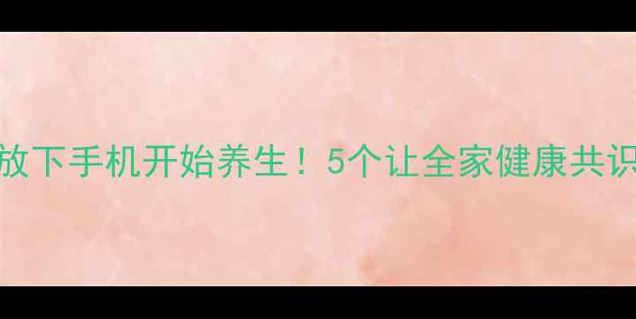 图片 让家人主动放下手机开始养生！5个让全家健康共识的实操攻略