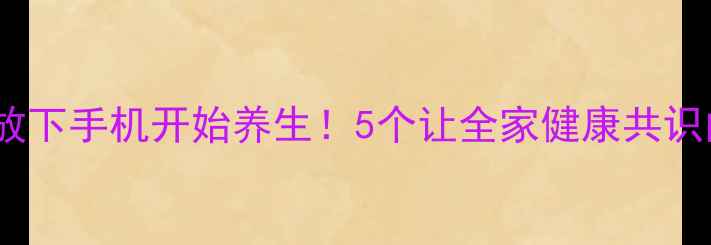 图片 让家人主动放下手机开始养生！5个让全家健康共识的实操攻略2