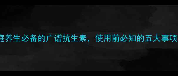 诺氟沙星家庭养生必备的广谱抗生素使用前必知的五大事项与副作用预警