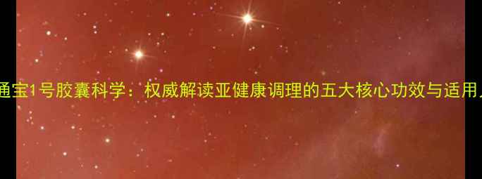 调理通宝1号胶囊科学权威解读亚健康调理的五大核心功效与适用人群