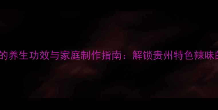 贵阳油辣椒的养生功效与家庭制作指南解锁贵州特色辣味的健康密码