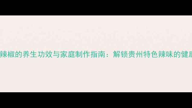 图片 贵阳油辣椒的养生功效与家庭制作指南：解锁贵州特色辣味的健康密码2