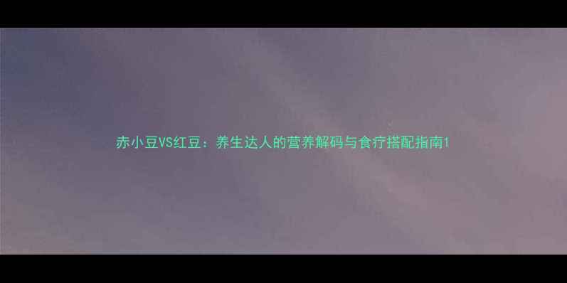 赤小豆VS红豆养生达人的营养解码与食疗搭配指南