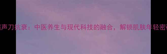 超声刀抗衰中医养生与现代科技的融合解锁肌肤年轻密码