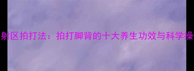 图片 足底反射区拍打法：拍打脚背的十大养生功效与科学操作指南