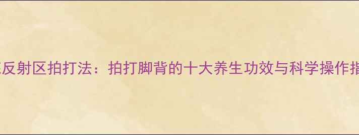 足底反射区拍打法拍打脚背的十大养生功效与科学操作指南
