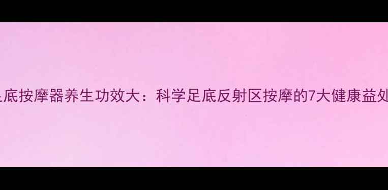 图片 足底按摩器养生功效大：科学足底反射区按摩的7大健康益处1