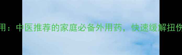 跌打万花油功效与作用中医推荐的家庭必备外用药快速缓解扭伤淤青的6大神奇功效