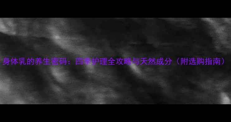 身体乳的养生密码四季护理全攻略与天然成分附选购指南