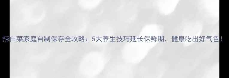 辣白菜家庭自制保存全攻略5大养生技巧延长保鲜期健康吃出好气色