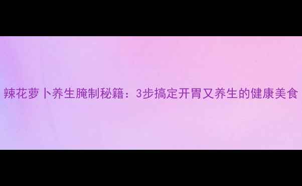 图片 辣花萝卜养生腌制秘籍：3步搞定开胃又养生的健康美食