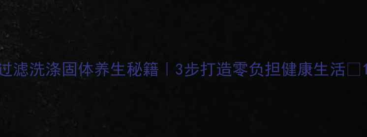 过滤洗涤固体养生秘籍3步打造零负担健康生活