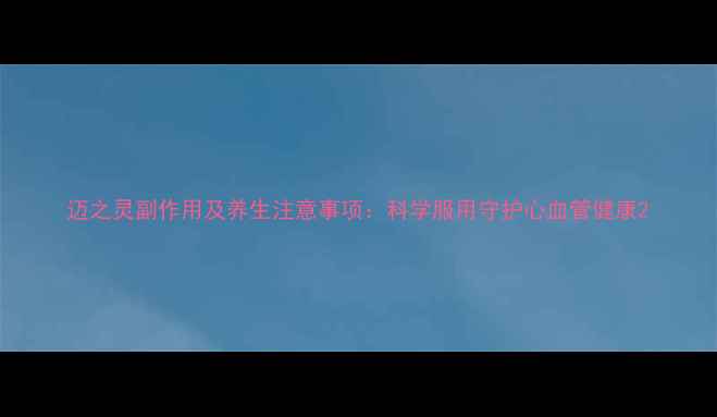 迈之灵副作用及养生注意事项科学服用守护心血管健康