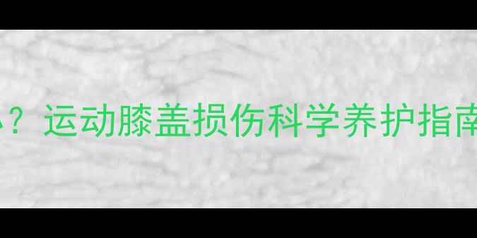 运动后膝盖疼痛怎么办运动膝盖损伤科学养护指南附权威康复方案
