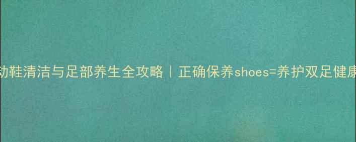 运动鞋清洁与足部养生全攻略正确保养shoes养护双足健康