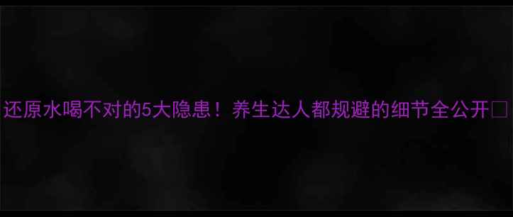 图片 还原水喝不对的5大隐患！养生达人都规避的细节全公开🌿