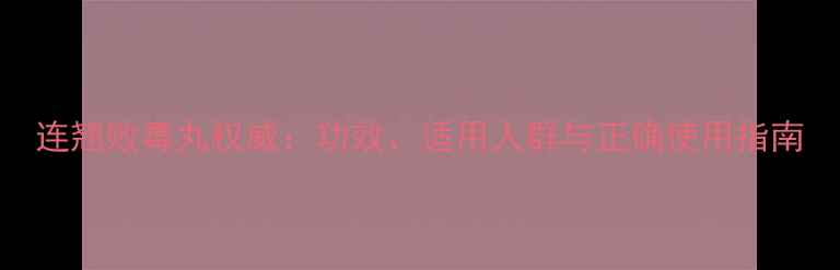 连翘败毒丸权威功效适用人群与正确使用指南