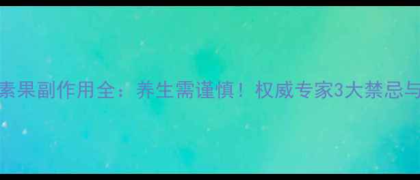 迪阿佐酵素果副作用全养生需谨慎权威专家3大禁忌与适用人群