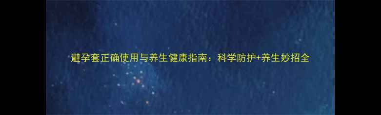 避孕套正确使用与养生健康指南科学防护养生妙招全