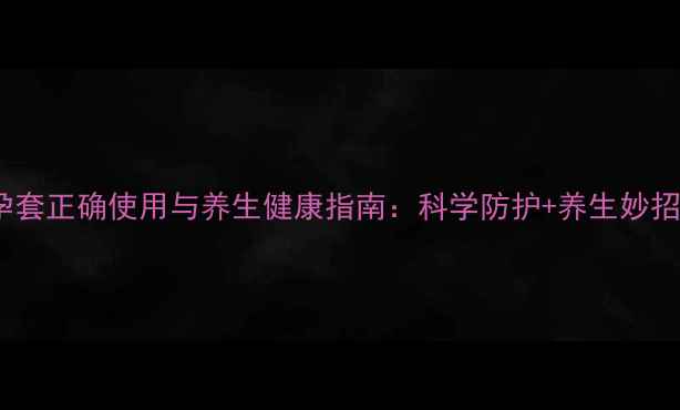 图片 避孕套正确使用与养生健康指南：科学防护+养生妙招全1