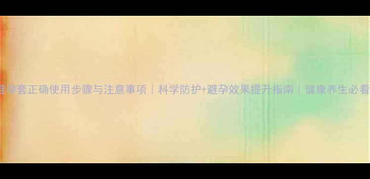 避孕套正确使用步骤与注意事项科学防护避孕效果提升指南健康养生必看
