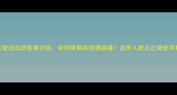 邱医堂活血舒筋膏功效如何缓解肩颈腰腿痛适用人群及正确使用指南