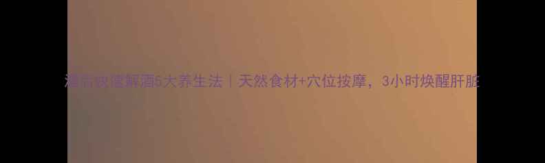 酒后快速解酒5大养生法天然食材穴位按摩3小时焕醒肝脏