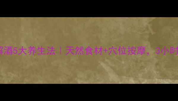 图片 酒后快速解酒5大养生法｜天然食材+穴位按摩，3小时焕醒肝脏2