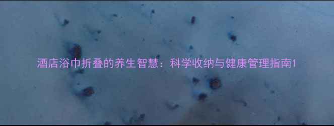 酒店浴巾折叠的养生智慧科学收纳与健康管理指南