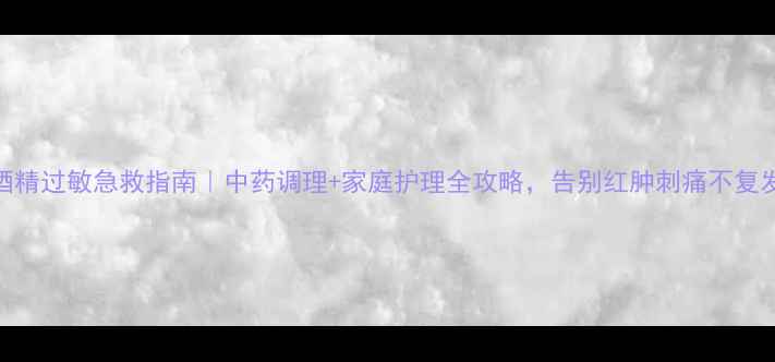 酒精过敏急救指南中药调理家庭护理全攻略告别红肿刺痛不复发
