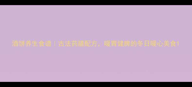 酒饼养生食谱古法药膳配方暖胃健脾的冬日暖心美食