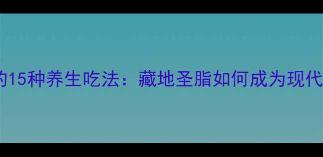 酥油搭配食材的15种养生吃法藏地圣脂如何成为现代人健康密码