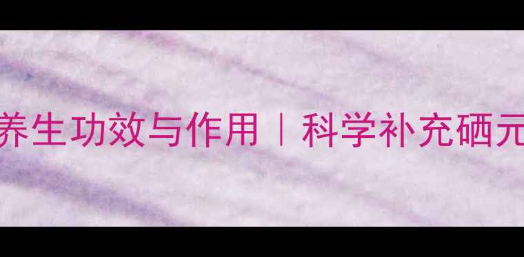 酵母硒的10大养生功效与作用科学补充硒元素的黄金方案