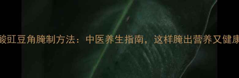 酸豇豆角腌制方法中医养生指南这样腌出营养又健康