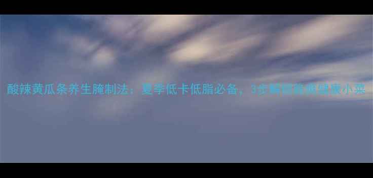 酸辣黄瓜条养生腌制法夏季低卡低脂必备3步解锁脆爽健康小菜