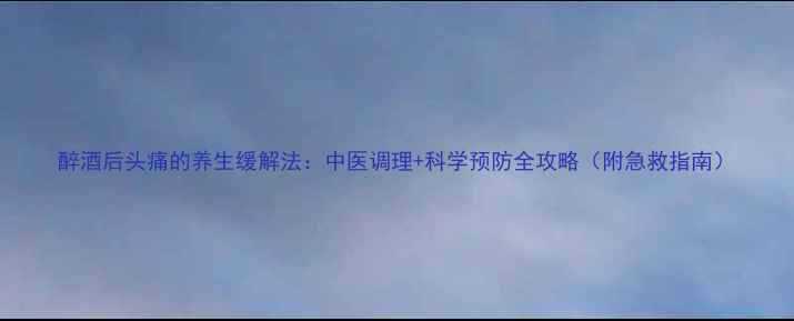 醉酒后头痛的养生缓解法中医调理科学预防全攻略附急救指南