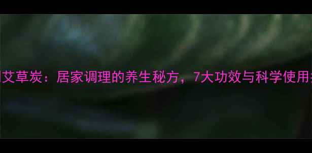 醋制艾草炭居家调理的养生秘方7大功效与科学使用指南