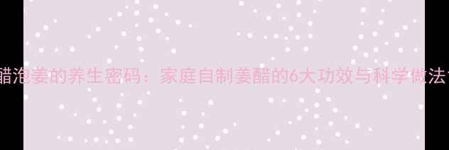 图片 醋泡姜的养生密码：家庭自制姜醋的6大功效与科学做法1