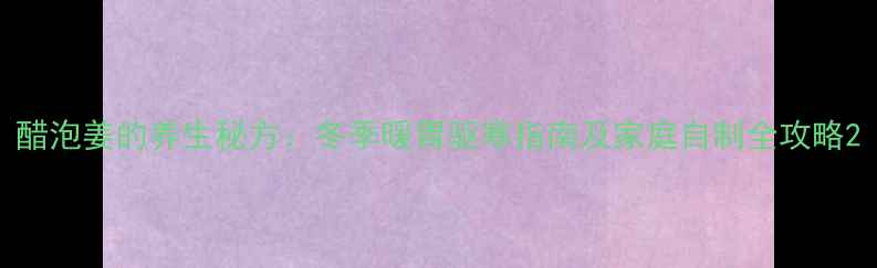 醋泡姜的养生秘方冬季暖胃驱寒指南及家庭自制全攻略