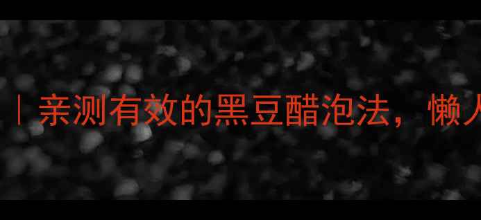 醋泡生黑豆的10大养生功效亲测有效的黑豆醋泡法懒人也能坚持的日常保健秘诀