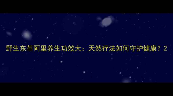 野生东革阿里养生功效大天然疗法如何守护健康