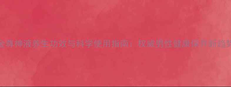 金尊神液养生功效与科学使用指南权威男性健康保养新趋势