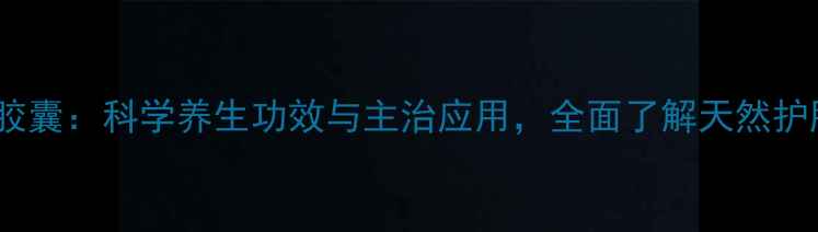 金英胶囊科学养生功效与主治应用全面了解天然护肝片