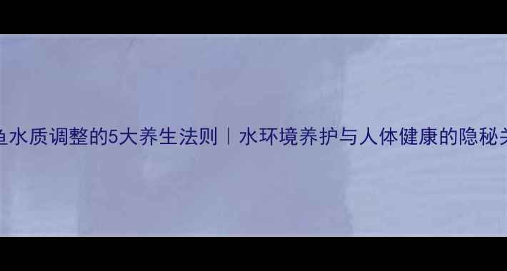 金鱼水质调整的5大养生法则水环境养护与人体健康的隐秘关联