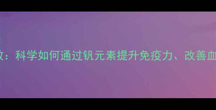 图片 钒的10大养生功效：科学如何通过钒元素提升免疫力、改善血糖和心血管健康1